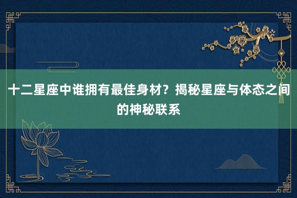 十二星座中谁拥有最佳身材？揭秘星座与体态之间的神秘联系